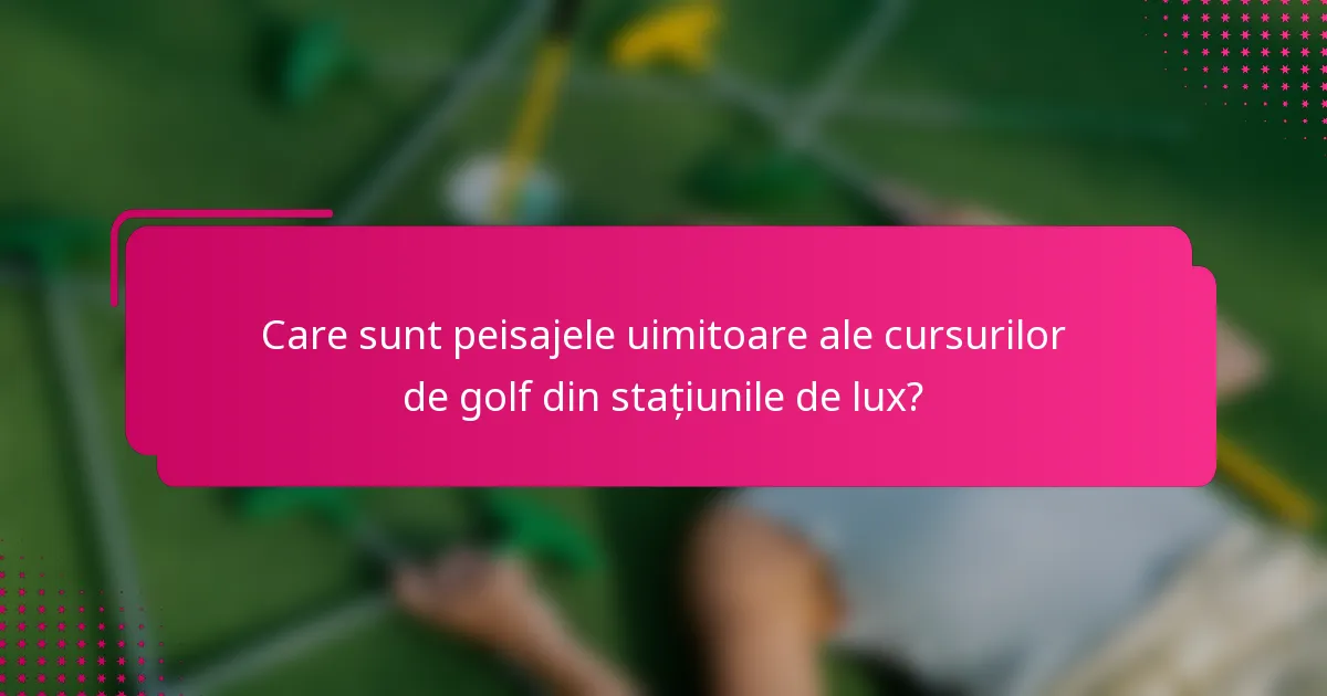 Care sunt peisajele uimitoare ale cursurilor de golf din stațiunile de lux?